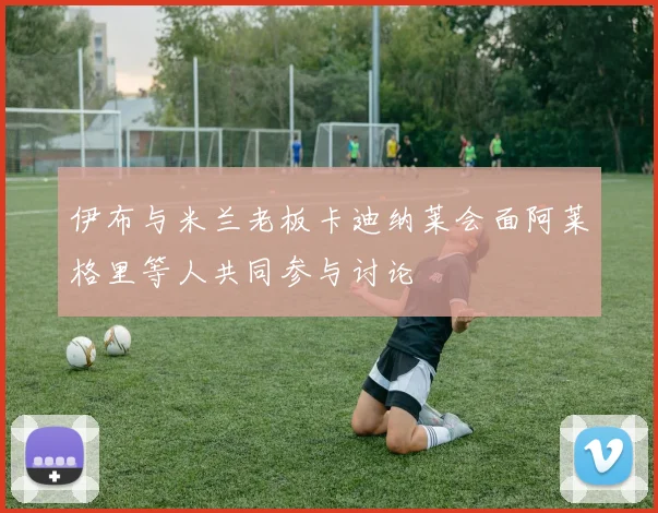 伊布与米兰老板卡迪纳莱会面阿莱格里等人共同参与讨论