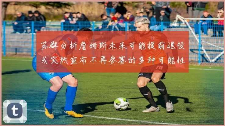 苏群分析詹姆斯未来可能提前退役或突然宣布不再参赛的多种可能性