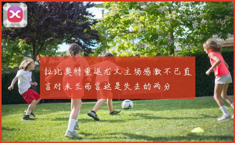 拉比奥特重返尤文主场感激不已直言对米兰而言这是失去的两分