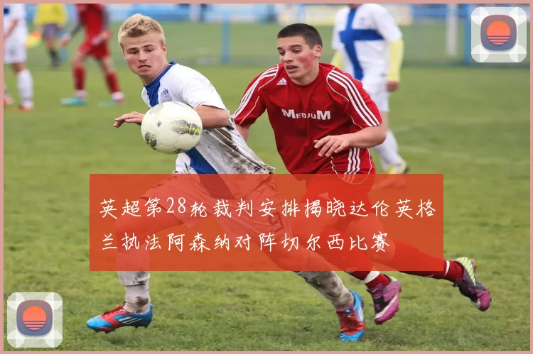 英超第28轮裁判安排揭晓达伦英格兰执法阿森纳对阵切尔西比赛
