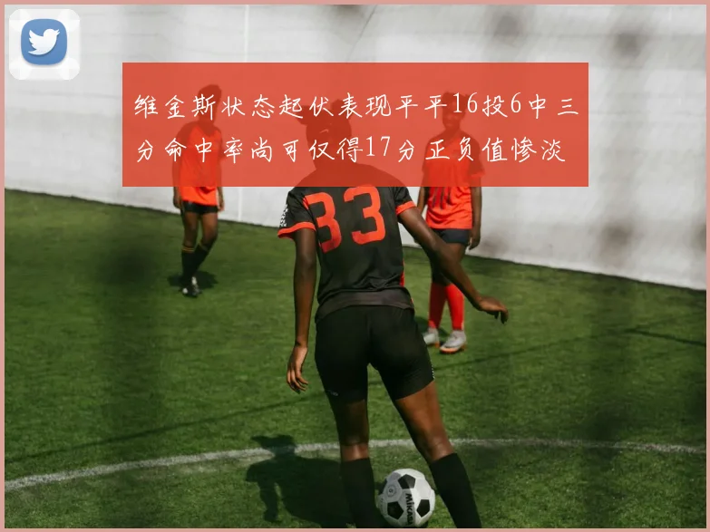 维金斯状态起伏表现平平16投6中三分命中率尚可仅得17分正负值惨淡12