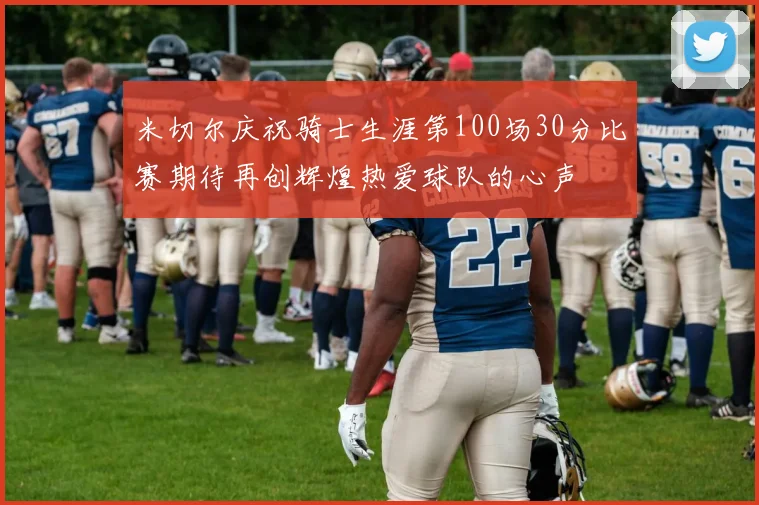 米切尔庆祝骑士生涯第100场30分比赛期待再创辉煌热爱球队的心声
