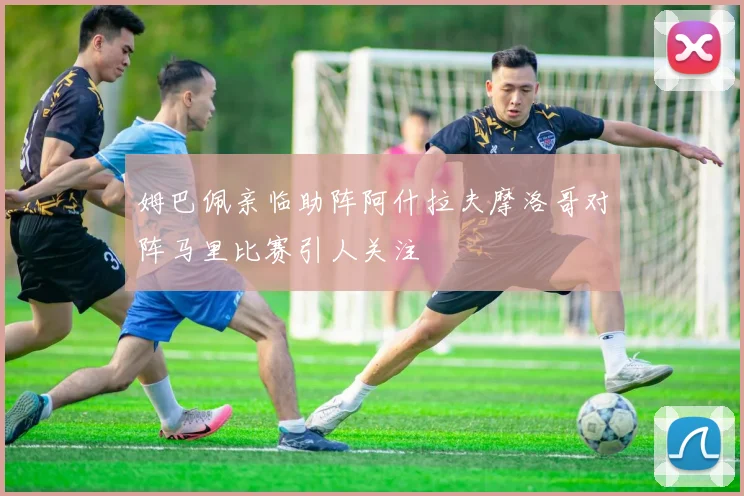 姆巴佩亲临助阵阿什拉夫摩洛哥对阵马里比赛引人关注