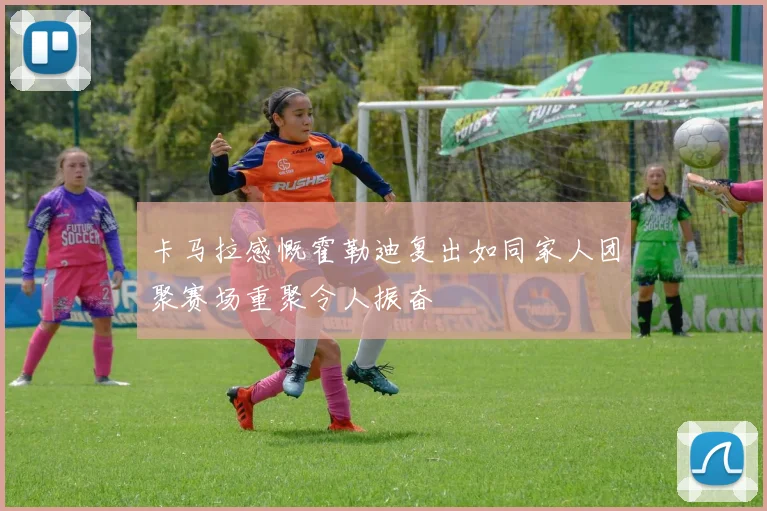 卡马拉感慨霍勒迪复出如同家人团聚赛场重聚令人振奋