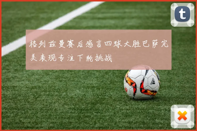 格列兹曼赛后感言四球大胜巴萨完美表现专注下轮挑战