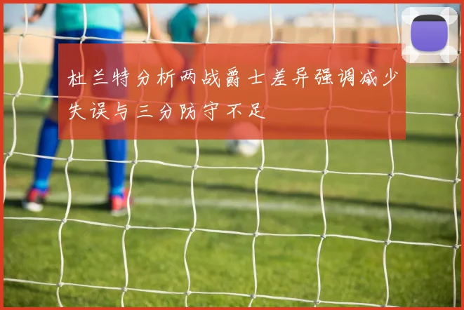 杜兰特分析两战爵士差异强调减少失误与三分防守不足