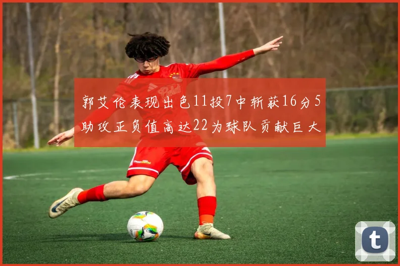 郭艾伦表现出色11投7中斩获16分5助攻正负值高达22为球队贡献巨大