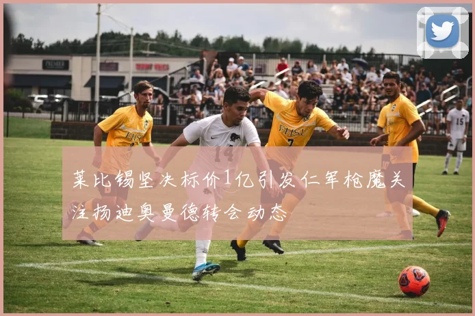 莱比锡坚决标价1亿引发仁军枪魔关注扬迪奥曼德转会动态