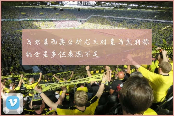 马尔基西奥分析尤文对皇马失利称机会虽多但表现不足