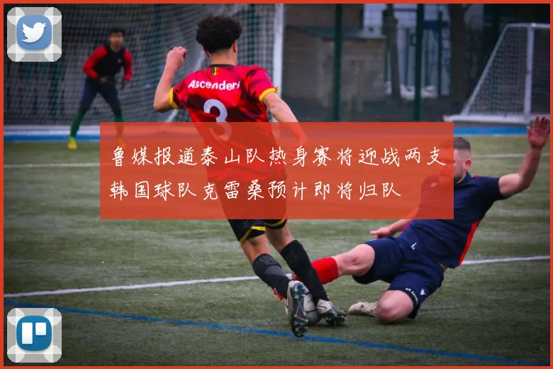 鲁媒报道泰山队热身赛将迎战两支韩国球队克雷桑预计即将归队