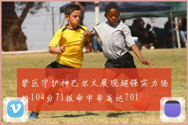 禁区守护神巴尔文展现超强实力场均104分71板命中率高达701