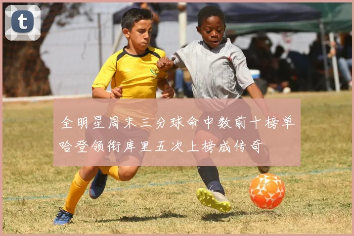 全明星周末三分球命中数前十榜单哈登领衔库里五次上榜成传奇