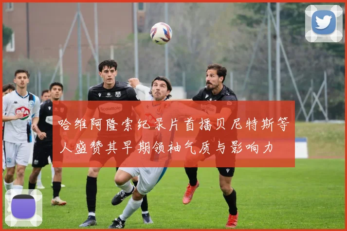 哈维阿隆索纪录片首播贝尼特斯等人盛赞其早期领袖气质与影响力