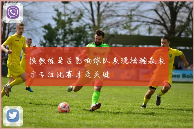 换教练是否影响球队表现杨瀚森表示专注比赛才是关键