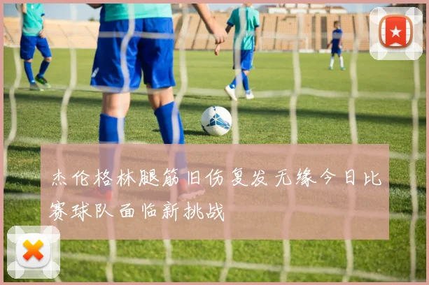 杰伦格林腿筋旧伤复发无缘今日比赛球队面临新挑战