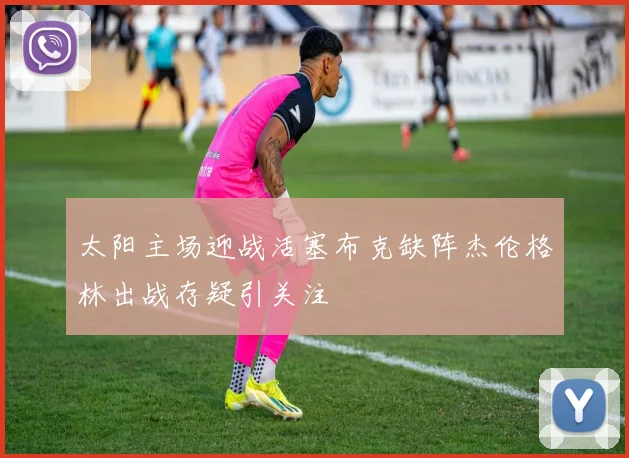 太阳主场迎战活塞布克缺阵杰伦格林出战存疑引关注