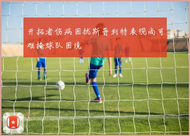 开拓者伤病困扰斯普利特表现尚可难掩球队困境