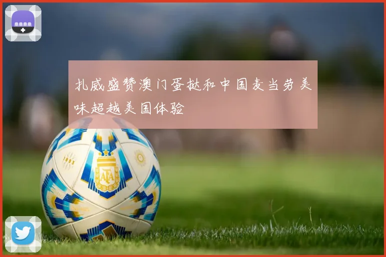 扎威盛赞澳门蛋挞和中国麦当劳美味超越美国体验