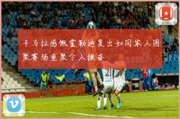 卡马拉感慨霍勒迪复出如同家人团聚赛场重聚令人振奋