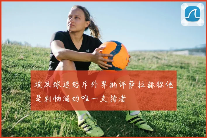 埃及球迷怒斥外界批评萨拉赫称他是利物浦的唯一支持者