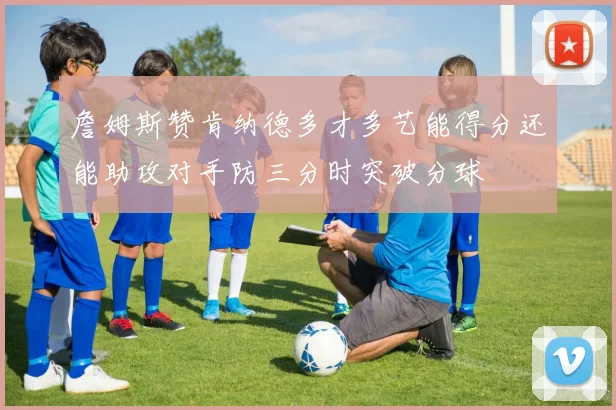 詹姆斯赞肯纳德多才多艺能得分还能助攻对手防三分时突破分球
