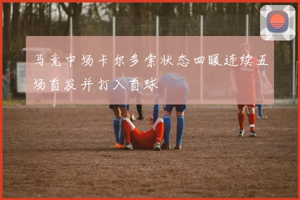 马竞中场卡尔多索状态回暖连续五场首发并打入首球