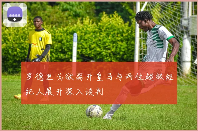 罗德里戈欲离开皇马与两位超级经纪人展开深入谈判