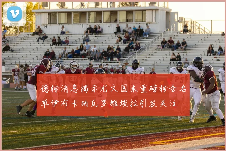 德转消息揭示尤文国米重磅转会名单伊布卡纳瓦罗维埃拉引发关注