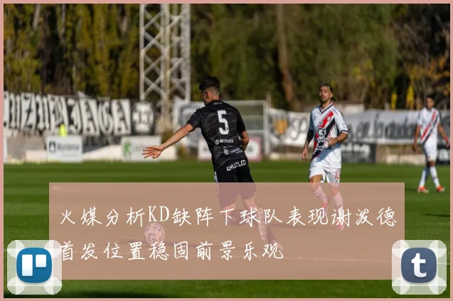 火媒分析KD缺阵下球队表现谢泼德首发位置稳固前景乐观